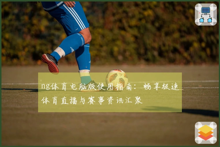 ng体育电脑版使用指南：畅享极速体育直播与赛事资讯汇聚