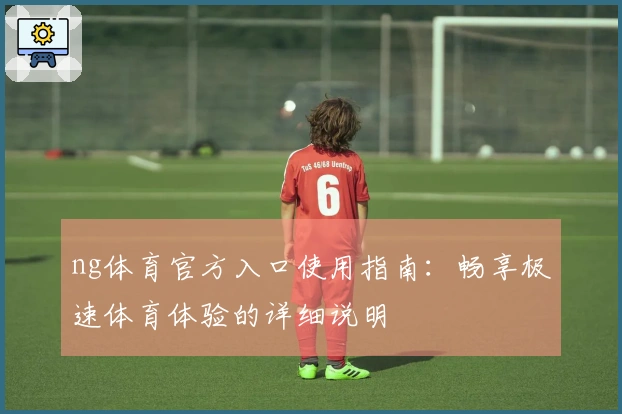 ng体育官方入口使用指南：畅享极速体育体验的详细说明